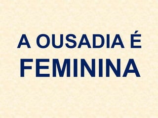 A OUSADIA É
FEMININA
 