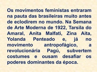 Os movimentos feministas entraram
na pauta das brasileiras muito antes
de eclodirem no mundo. Na Semana
de Arte Moderna de 1922, Tarsila do
Amaral, Anita Malfati, Zina Aita,
Yolanda Penteado e, já no
movimento antropofágico, a
revolucionária Pagú, subvertem
costumes e ousam desafiar os
poderes dominantes da época.
 