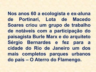 Nos anos 60 a ecologista e ex-aluna
de Portinari, Lota de Macedo
Soares criou um grupo de trabalho
de notáveis com a participação do
paisagista Burle Marx e do arquiteto
Sérgio Bernardes e fez para a
cidade do Rio de Janeiro um dos
mais completos parques urbanos
do país – O Aterro do Flamengo.
 