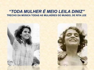 “TODA MULHER É MEIO LEILA DINIZ”
TRECHO DA MÚSICA TODAS AS MULHERES DO MUNDO, DE RITA LEE
 