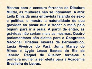 Mesmo com a censura ferrenha da Ditadura
Militar, as mulheres não se intimidam. A atriz
Leila Diniz dá uma entrevista falando de sexo
e política, e mostra a naturalidade de sua
gravidez ao posar nua e trocar o maiô pelo
biquíni para ir à praia. A partir de então, as
grávidas não seriam mais as mesmas. Quatro
parlamentares são eleitas para o Congresso
Nacional. Cristina Tavares de Pernambuco,
Lúcia Viveiros do Pará, Junia Marise de
Minas e Lygia Lessa Bastos do Rio de
Janeiro. Raquel de Queiroz torna-se a
primeira mulher a ser eleita para a Academia
Brasileira de Letras.
 