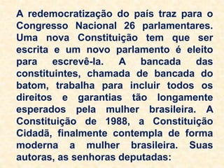 A redemocratização do país traz para o
Congresso Nacional 26 parlamentares.
Uma nova Constituição tem que ser
escrita e um novo parlamento é eleito
para escrevê-la. A bancada das
constituintes, chamada de bancada do
batom, trabalha para incluir todos os
direitos e garantias tão longamente
esperados pela mulher brasileira. A
Constituição de 1988, a Constituição
Cidadã, finalmente contempla de forma
moderna a mulher brasileira. Suas
autoras, as senhoras deputadas:
 