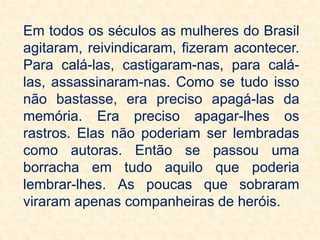 Em todos os séculos as mulheres do Brasil
agitaram, reivindicaram, fizeram acontecer.
Para calá-las, castigaram-nas, para calá-
las, assassinaram-nas. Como se tudo isso
não bastasse, era preciso apagá-las da
memória. Era preciso apagar-lhes os
rastros. Elas não poderiam ser lembradas
como autoras. Então se passou uma
borracha em tudo aquilo que poderia
lembrar-lhes. As poucas que sobraram
viraram apenas companheiras de heróis.
 