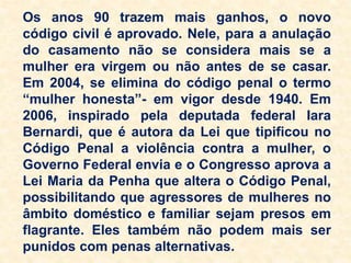 Os anos 90 trazem mais ganhos, o novo
código civil é aprovado. Nele, para a anulação
do casamento não se considera mais se a
mulher era virgem ou não antes de se casar.
Em 2004, se elimina do código penal o termo
“mulher honesta”- em vigor desde 1940. Em
2006, inspirado pela deputada federal Iara
Bernardi, que é autora da Lei que tipificou no
Código Penal a violência contra a mulher, o
Governo Federal envia e o Congresso aprova a
Lei Maria da Penha que altera o Código Penal,
possibilitando que agressores de mulheres no
âmbito doméstico e familiar sejam presos em
flagrante. Eles também não podem mais ser
punidos com penas alternativas.
 