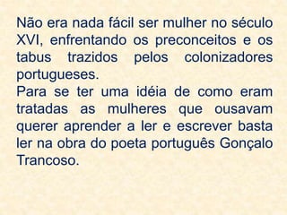 Não era nada fácil ser mulher no século
XVI, enfrentando os preconceitos e os
tabus trazidos pelos colonizadores
portugueses.
Para se ter uma idéia de como eram
tratadas as mulheres que ousavam
querer aprender a ler e escrever basta
ler na obra do poeta português Gonçalo
Trancoso.
 