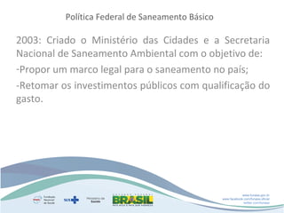 Política Federal de Saneamento Básico

2003: Criado o Ministério das Cidades e a Secretaria
Nacional de Saneamento Ambiental com o objetivo de:
-Propor um marco legal para o saneamento no país;
-Retomar os investimentos públicos com qualificação do
gasto.

www.funasa.gov.br
www.facebook.com/funasa.oficial
twitter.com/funasa

 