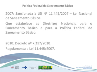Política Federal de Saneamento Básico

2007: Sancionada a LEI Nº 11.445/2007 – Lei Nacional
de Saneamento Básico.
Que estabelece as Diretrizes Nacionais para o
Saneamento Básico e para a Política Federal de
Saneamento Básico.
2010: Decreto nº 7.217/2010
Regulamenta a Lei 11.445/2007.

www.funasa.gov.br
www.facebook.com/funasa.oficial
twitter.com/funasa

 