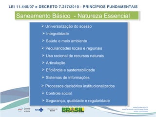 LEI 11.445/07 e DECRETO 7.217/2010 - PRINCÍPIOS FUNDAMENTAIS

Saneamento Básico -- Natureza Essencial
Saneamento Básico Natureza Essencial
 Universalização do acesso
 Integralidade
 Saúde e meio ambiente
 Peculiaridades locais e regionais
 Uso racional de recursos naturais
 Articulação
 Eficiência e sustentabilidade
 Sistemas de informações
 Processos decisórios institucionalizados
 Controle social
 Segurança, qualidade e regularidade
www.funasa.gov.br
www.facebook.com/funasa.oficial
twitter.com/funasa

 
