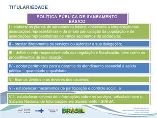 TITULARIEDADE
POLÍTICA PÚBLICA DE SANEAMENTO
POLÍTICA PÚBLICA DE SANEAMENTO
BÁSICO
BÁSICO
I - elaborar os planos de saneamento básico, observada a cooperação das
I - elaborar os planos de saneamento básico, observada a cooperação das
associações representativas e da ampla participação da população e de
associações representativas e da ampla participação da população e de
associações representativas de vários segmentos da sociedade;
associações representativas de vários segmentos da sociedade;
II - prestar diretamente os serviços ou autorizar a sua delegação;
II - prestar diretamente os serviços ou autorizar a sua delegação;
III - definir o ente responsável pela sua regulação e fiscalização, bem como os
III - definir o ente responsável pela sua regulação e fiscalização, bem como os
procedimentos de sua atuação;
procedimentos de sua atuação;
IV - adotar parâmetros para a garantia do atendimento essencial à saúde
IV - adotar parâmetros para a garantia do atendimento essencial à saúde
pública --quantidade e qualidade;
pública quantidade e qualidade;
V - fixar os direitos e os deveres dos usuários;
V - fixar os direitos e os deveres dos usuários;
VI - estabelecer mecanismos de participação e controle social; e
VI - estabelecer mecanismos de participação e controle social; e
VII - estabelecer sistema de informações sobre os serviços, articulado com o
VII - estabelecer sistema de informações sobre os serviços, articulado com o
Sistema Nacional de Informações em Saneamento - SINISA. 
Sistema Nacional de Informações em Saneamento - SINISA. 
www.funasa.gov.br
www.facebook.com/funasa.oficial
twitter.com/funasa

 