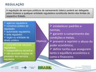 REGULAÇÃO
A regulação de serviços públicos de saneamento básico poderá ser delegada
A regulação de serviços públicos de saneamento básico poderá ser delegada
pelos titulares a qualquer entidade reguladora constituída dentro dos limites do
pelos titulares a qualquer entidade reguladora constituída dentro dos limites do
respectivo Estado
respectivo Estado
 agência reguladora;
 consórcio público de
regulação;
 autoridade regulatória;
 ente regulador;
 órgão ou entidade de
direito público.
 competências natureza
regulatória;
 independência decisória;
 não acumule funções de
prestador dos serviços
regulados

Objetivos

 estabelecer padrões e
normas;
 garantir o cumprimento das
condições e metas;
 prevenir e reprimir o abuso do
poder econômico;
 definir tarifas que assegurem
tanto o equilíbrio econômico e
como o financeiro.
www.funasa.gov.br
www.facebook.com/funasa.oficial
twitter.com/funasa

 