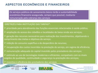 ASPECTOS ECONÔMICOS E FINANCEIROS
Os serviços públicos de saneamento básico terão aasustentabilidade
Os serviços públicos de saneamento básico terão sustentabilidade
econômico-financeira assegurada, sempre que possível, mediante
econômico-financeira assegurada, sempre que possível, mediante
remuneração pela cobrança dos serviços
remuneração pela cobrança dos serviços
DIRETRIZES PARA INSTITUIÇÃO DAS TARIFAS*:
DIRETRIZES PARA INSTITUIÇÃO DAS TARIFAS*:
 prioridade para atendimento das funções essenciais relacionadas ààsaúde pública;
 prioridade para atendimento das funções essenciais relacionadas saúde pública;
 ampliação do acesso dos cidadãos eelocalidades de baixa renda aos serviços;
 ampliação do acesso dos cidadãos localidades de baixa renda aos serviços;
 geração dos recursos necessários para realização dos investimentos, objetivando o
 geração dos recursos necessários para realização dos investimentos, objetivando o
cumprimento das metas eeobjetivos do serviço;
cumprimento das metas objetivos do serviço;
 inibição do consumo supérfluo eedo desperdício de recursos;
 inibição do consumo supérfluo do desperdício de recursos;
 recuperação dos custos incorridos na prestação do serviço, em regime de eficiência;
 recuperação dos custos incorridos na prestação do serviço, em regime de eficiência;
 remuneração adequada do capital investido pelos prestadores dos serviços;
 remuneração adequada do capital investido pelos prestadores dos serviços;
 estímulo ao uso de tecnologias modernas eeeficientes, compatíveis com os níveis
 estímulo ao uso de tecnologias modernas eficientes, compatíveis com os níveis
exigidos de qualidade, continuidade eesegurança na prestação dos serviços;
exigidos de qualidade, continuidade segurança na prestação dos serviços;
 incentivo ààeficiência dos prestadores dos serviços.
 incentivo eficiência dos prestadores dos serviços.
* tarifas, preços públicos ou taxas

www.funasa.gov.br
www.facebook.com/funasa.oficial
twitter.com/funasa

 