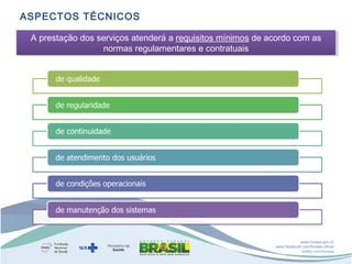 ASPECTOS TÉCNICOS
A prestação dos serviços atenderá a requisitos mínimos de acordo com as
A prestação dos serviços atenderá a requisitos mínimos de acordo com as
normas regulamentares e contratuais
normas regulamentares e contratuais

www.funasa.gov.br
www.facebook.com/funasa.oficial
twitter.com/funasa

 