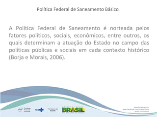 Política Federal de Saneamento Básico

A Política Federal de Saneamento é norteada pelos
fatores políticos, sociais, econômicos, entre outros, os
quais determinam a atuação do Estado no campo das
políticas públicas e sociais em cada contexto histórico
(Borja e Morais, 2006).

www.funasa.gov.br
www.facebook.com/funasa.oficial
twitter.com/funasa

 