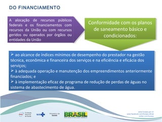 DO FINANCIAMENTO
A  alocação  de  recursos  públicos 
A  alocação  de  recursos  públicos 
federais  e  os  financiamentos  com 
federais  e  os  financiamentos  com 
recursos  da  União  ou  com  recursos 
recursos  da  União  ou  com  recursos 
geridos  ou  operados  por  órgãos  ou 
geridos  ou  operados  por  órgãos  ou 
entidades da União
entidades da União

Conformidade com os planos 
Conformidade com os planos 
de saneamento básico e 
de saneamento básico e 
condicionados:
condicionados:

 ao alcance de índices mínimos de desempenho do prestador na gestão 
 ao alcance de índices mínimos de desempenho do prestador na gestão 
técnica, econômica e financeira dos serviços e na eficiência e eficácia dos 
técnica, econômica e financeira dos serviços e na eficiência e eficácia dos 
serviços;
serviços;
 à adequada operação e manutenção dos empreendimentos anteriormente 
 à adequada operação e manutenção dos empreendimentos anteriormente 
financiados; e
financiados; e
 à implementação eficaz de programa de redução de perdas de águas no 
 à implementação eficaz de programa de redução de perdas de águas no 
sistema de abastecimento de água.
sistema de abastecimento de água.

www.funasa.gov.br
www.facebook.com/funasa.oficial
twitter.com/funasa

 