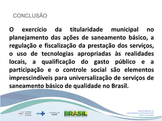 CONCLUSÃO

O exercício da titularidade municipal no
planejamento das ações de saneamento básico, a
regulação e fiscalização da prestação dos serviços,
o uso de tecnologias apropriadas às realidades
locais, a qualificação do gasto público e a
participação e o controle social são elementos
imprescindíveis para universalização de serviços de
saneamento básico de qualidade no Brasil.

www.funasa.gov.br
www.facebook.com/funasa.oficial
twitter.com/funasa

 
