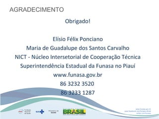 AGRADECIMENTO
Obrigado!
Elísio Félix Ponciano
Maria de Guadalupe dos Santos Carvalho
NICT - Núcleo Intersetorial de Cooperação Técnica
Superintendência Estadual da Funasa no Piauí
www.funasa.gov.br
86 3232 3520 
86 3233 1287
www.funasa.gov.br
www.facebook.com/funasa.oficial
twitter.com/funasa

 