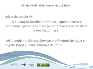 Política Federal de Saneamento Básico

Início do século XX:
A Fundação Rockfeller forneceu apoio técnico e
econômico para o combate às endemias rurais (Malária
e Ancilostomíase).
1950: Implantação dos Serviços Autônomos de Água e
Esgoto (SAAE) - com cobrança de tarifa.

www.funasa.gov.br
www.facebook.com/funasa.oficial
twitter.com/funasa

 