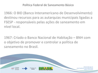 Política Federal de Saneamento Básico

1966: O BID (Banco Interamericano de Desenvolvimento)
destinou recursos para as autarquias municipais ligadas a
FSESP - responsáveis pelas ações de saneamento em
nível local.
1967: Criado o Banco Nacional de Habitação – BNH com
o objetivo de promover e controlar a política de
saneamento no Brasil.

www.funasa.gov.br
www.facebook.com/funasa.oficial
twitter.com/funasa

 