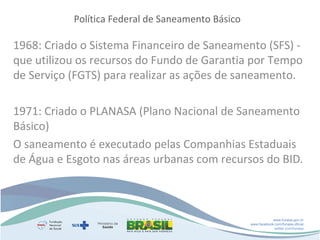 Política Federal de Saneamento Básico

1968: Criado o Sistema Financeiro de Saneamento (SFS) que utilizou os recursos do Fundo de Garantia por Tempo
de Serviço (FGTS) para realizar as ações de saneamento.
1971: Criado o PLANASA (Plano Nacional de Saneamento
Básico)
O saneamento é executado pelas Companhias Estaduais
de Água e Esgoto nas áreas urbanas com recursos do BID.

www.funasa.gov.br
www.facebook.com/funasa.oficial
twitter.com/funasa

 