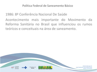 Política Federal de Saneamento Básico

1986: 8ª Conferência Nacional De Saúde
Acontecimento mais importante do Movimento da
Reforma Sanitária no Brasil que influenciou os rumos
teóricos e conceituais na área de saneamento.

www.funasa.gov.br
www.facebook.com/funasa.oficial
twitter.com/funasa

 