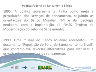 Política Federal de Saneamento Básico

1995: A política governamental tinha como meta a
privatização dos serviços de saneamento, seguindo as
orientações do Banco Mundial, FMI e da ideologia
neoliberal com a implantação do PMSS (Projeto de
Modernização do Setor de Saneamento).
1999: Uma missão do Banco Mundial apresentou um
documento “Regulação do Setor de Saneamento no Brasil”
que contemplava diversas alternativas para viabilizar a
privatização dos serviços de saneamento.

www.funasa.gov.br
www.facebook.com/funasa.oficial
twitter.com/funasa

 
