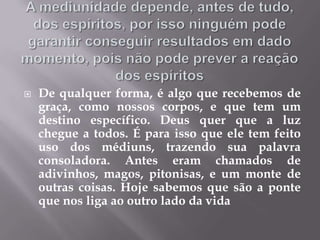 A mediunidade depende, antes de tudo, dos espíritos, por isso ninguém pode garantir conseguir resultados em dado momento, pois não pode prever a reação dos espíritosDe qualquer forma, é algo que recebemos de graça, como nossos corpos, e que tem um destino específico. Deus quer que a luz chegue a todos. É para isso que ele tem feito uso dos médiuns, trazendo sua palavra consoladora. Antes eram chamados de adivinhos, magos, pitonisas, e um monte de outras coisas. Hoje sabemos que são a ponte que nos liga ao outro lado da vida