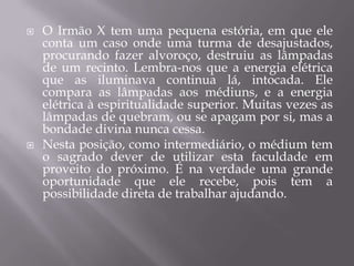 O Irmão X tem uma pequena estória, em que ele conta um caso onde uma turma de desajustados, procurando fazer alvoroço, destruiu as lâmpadas de um recinto. Lembra-nos que a energia elétrica que as iluminava continua lá, intocada. Ele compara as lâmpadas aos médiuns, e a energia elétrica à espiritualidade superior. Muitas vezes as lâmpadas de quebram, ou se apagam por si, mas a bondade divina nunca cessa.Nesta posição, como intermediário, o médium tem o sagrado dever de utilizar esta faculdade em proveito do próximo. É na verdade uma grande oportunidade que ele recebe, pois tem a possibilidade direta de trabalhar ajudando.