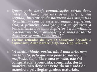 Quem, pois, deseje comunicações sérias deve, antes de tudo, pedi-las seriamente e, em seguida, inteirar-se da natureza das simpatias do médium com os seres do mundo espiritual. Ora, a primeira condição para se granjear a benevolência dos bons Espíritos é a humildade, o devotamento, a abnegação, o mais absoluto desinteresse moral e material.“Trechos retirados do livro O Evangelho Segundo o Espiritismo, Allan Kardec ( Cap. XXVI, pp. 365-367)."A mediunidade, porém, não é uma arte, nem um talento, pelo que não pode tornar-se uma profissão. (...)". Ela é uma missão, não foi conquistada, aprendida, comprada, desta maneira, não deve ser vendida ou usada de maneira a privilegiar ganhos materiais.