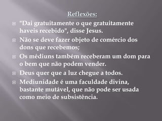 Reflexões:"Dai gratuitamente o que gratuitamente haveis recebido", disse Jesus.Não se deve fazer objeto de comércio dos dons que recebemos;Os médiuns também receberam um dom para o bem que não podem vender.Deus quer que a luz chegue a todos.Mediunidade é uma faculdade divina, bastante mutável, que não pode ser usada como meio de subsistência.