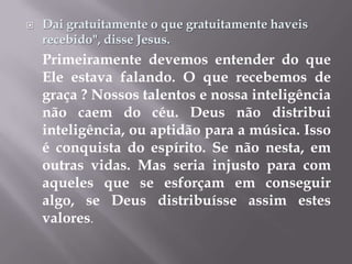 Dai gratuitamente o que gratuitamente haveis recebido", disse Jesus.Primeiramente devemos entender do que Ele estava falando. O que recebemos de graça ? Nossos talentos e nossa inteligência não caem do céu. Deus não distribui inteligência, ou aptidão para a música. Isso é conquista do espírito. Se não nesta, em outras vidas. Mas seria injusto para com aqueles que se esforçam em conseguir algo, se Deus distribuísse assim estes valores.