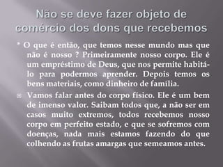Não se deve fazer objeto de comércio dos dons que recebemos* O que é então, que temos nesse mundo mas que não é nosso ? Primeiramente nosso corpo. Ele é um empréstimo de Deus, que nos permite habitá-lo para podermos aprender. Depois temos os bens materiais, como dinheiro de família.Vamos falar antes do corpo físico. Ele é um bem de imenso valor. Saibam todos que, a não ser em casos muito extremos, todos recebemos nosso corpo em perfeito estado, e que se sofremos com doenças, nada mais estamos fazendo do que colhendo as frutas amargas que semeamos antes.