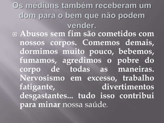 Os médiuns também receberam um dom para o bem que não podem vender.Abusos sem fim são cometidos com nossos corpos. Comemos demais, dormimos muito pouco, bebemos, fumamos, agredimos o pobre do corpo de todas as maneiras. Nervosismo em excesso, trabalho fatigante, divertimentos desgastantes... tudo isso contribui para minar nossa saúde.