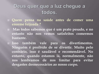 Deus quer que a luz chegue a todos.Quem pensa na saúde antes de comer uma enorme feijoada ?Mas todos sabemos que é um prato pesado, e no entanto não nos vemos satisfeitos comermos bastante. Isso também vale para os divertimentos. Ninguém é proibido de se divertir. Muito pelo contrário, isso é saudável e recomendável. No entanto, quando estamos lá, normalmente, não nos lembramos de nos limitar para evitar desgastes desnecessários ao nosso corpo.