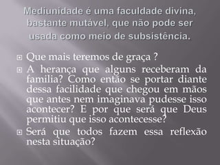 Mediunidade é uma faculdade divina, bastante mutável, que não pode ser usada como meio de subsistência.Que mais teremos de graça ? A herançaquealgunsreceberamdafamilia? Como então se portardiantedessafacilidadequechegouemmãosque antes nemimaginavapudesseissoacontecer? E porqueseráque Deus permitiuqueissoacontecesse?Seráquetodosfazemessareflexãonestasituação?