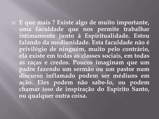 E que mais ? Existe algo de muito importante, uma faculdade que nos permite trabalhar intimamente junto à Espiritualidade. Estou falando da mediunidade. Esta faculdade não é privilégio de ninguém, muito pelo contrário, ela existe em todas as classes sociais, em todas as raças e credos. Poucos imaginam que um padre fazendo um sermão ou um pastor num discurso inflamado podem ser médiuns em ação. Eles podem não sabe-lo, ou podem chamar isso de inspiração do Espírito Santo, ou qualquer outra coisa.