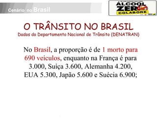 Cenário no Brasil



          O TRÂNSITO NO BRASIL
     Dados do Departamento Nacional de Trânsito (DENATRAN)


          No Brasil, a proporção é de 1 morto para
          690 veículos, enquanto na França é para
           3.000, Suíça 3.600, Alemanha 4.200,
          EUA 5.300, Japão 5.600 e Suécia 6.900;


 APOIO:
 