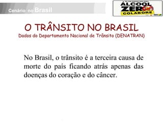 Cenário no Brasil



          O TRÂNSITO NO BRASIL
     Dados do Departamento Nacional de Trânsito (DENATRAN)




          No Brasil, o trânsito é a terceira causa de
          morte do país ficando atrás apenas das
          doenças do coração e do câncer.


 APOIO:
 