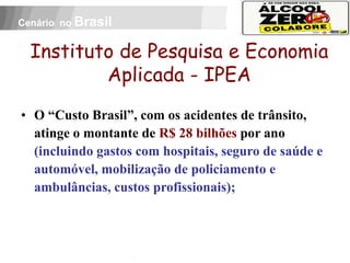 Cenário no Brasil


  Instituto de Pesquisa e Economia
          Aplicada - IPEA
• O “Custo Brasil”, com os acidentes de trânsito,
  atinge o montante de R$ 28 bilhões por ano
  (incluindo gastos com hospitais, seguro de saúde e
  automóvel, mobilização de policiamento e
  ambulâncias, custos profissionais);

 APOIO:
 