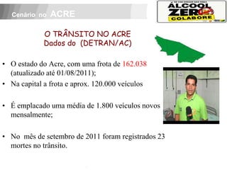 Cenário no   ACRE

              O TRÂNSITO NO ACRE
              Dados do (DETRAN/AC)

• O estado do Acre, com uma frota de 162.038
  (atualizado até 01/08/2011);
• Na capital a frota e aprox. 120.000 veículos

• É emplacado uma média de 1.800 veículos novos
  mensalmente;

• No mês de setembro de 2011 foram registrados 23
  mortes no trânsito.
     APOIO:
 