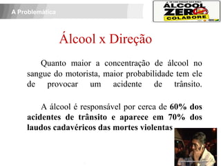 A Problemática



                  Álcool x Direção
              Quanto maior a concentração de álcool no
          sangue do motorista, maior probabilidade tem ele
          de provocar um acidente de trânsito.

              A álcool é responsável por cerca de 60% dos
          acidentes de trânsito e aparece em 70% dos
          laudos cadavéricos das mortes violentas
 APOIO:
 
