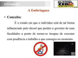 A Problemática


                    A Embriaguez
• Conceito:
          É o estado em que o indivíduo está de tal forma
  influenciado pelo álcool que perdeu o governo de suas
  faculdades a ponto de tornar-se incapaz de executar
  com prudência o trabalho a que consagra no momento.


 APOIO:
 
