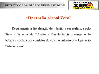 DECRETO Nº 3.064 DE 29 DE DEZEMBRO DE 2011



                    “Operação       Álcool Zero”

          Regulamenta a fiscalização de trânsito a ser realizada pelo
Sistema Estadual de Trânsito, a fim de inibir o consumo de
bebida alcoólica por condutor de veículo automotor – Operação
“Álcool Zero”.



 APOIO:
 