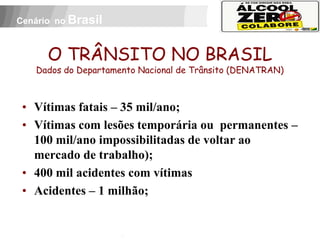 Cenário no Brasil



          O TRÂNSITO NO BRASIL
     Dados do Departamento Nacional de Trânsito (DENATRAN)



 • Vítimas fatais – 35 mil/ano;
 • Vítimas com lesões temporária ou permanentes –
   100 mil/ano impossibilitadas de voltar ao
   mercado de trabalho);
 • 400 mil acidentes com vítimas
 • Acidentes – 1 milhão;
 APOIO:
 