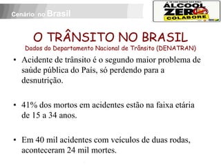 Cenário no Brasil



          O TRÂNSITO NO BRASIL
     Dados do Departamento Nacional de Trânsito (DENATRAN)
• Acidente de trânsito é o segundo maior problema de
  saúde pública do País, só perdendo para a
  desnutrição.

• 41% dos mortos em acidentes estão na faixa etária
  de 15 a 34 anos.

• Em 40 mil acidentes com veículos de duas rodas,
 APOIO:



  aconteceram 24 mil mortes.
 
