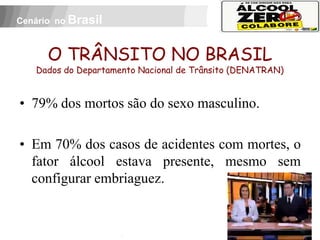 Cenário no Brasil



          O TRÂNSITO NO BRASIL
     Dados do Departamento Nacional de Trânsito (DENATRAN)


• 79% dos mortos são do sexo masculino.

• Em 70% dos casos de acidentes com mortes, o
  fator álcool estava presente, mesmo sem
  configurar embriaguez.
 APOIO:
 