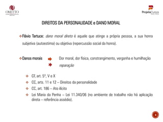 4
DIREITOS DA PERSONALIDADE e DANO MORAL
❖Flávio Tartuce: dano moral direto é aquele que atinge a própria pessoa, a sua honra
subjetiva (autoestima) ou objetiva (repercussão social da honra).
❖Danos morais Dor moral, dor física, constrangimento, vergonha e humilhação
reparação
❖ CF, art. 5º, V e X
❖ CC, arts. 11 e 12 – Direitos da personalidade
❖ CC, art. 186 – Ato ilícito
❖ Lei Maria da Penha – Lei 11.340/06 (no ambiente de trabalho não há aplicação
direta – referência assédio).
 