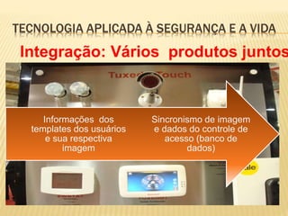 TECNOLOGIA APLICADA À SEGURANÇA E A VIDA
Sincronismo de imagem
e dados do controle de
acesso (banco de
dados)
Informações dos
templates dos usuários
e sua respectiva
imagem
Integração: Vários produtos juntos
 