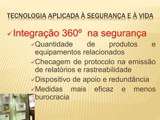 TECNOLOGIA APLICADA À SEGURANÇA E À VIDA
Integração 360º na segurança
Quantidade de produtos e
equipamentos relacionados
Checagem de protocolo na emissão
de relatórios e rastreabilidade
Dispositivo de apoio e redundância
Medidas mais eficaz e menos
burocracia
 