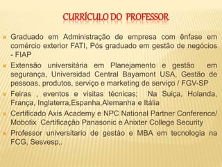  Graduado em Administração de empresa com ênfase em
comércio exterior FATI, Pós graduado em gestão de negócios
- FIAP
 Extensão universitária em Planejamento e gestão em
segurança, Universidad Central Bayamont USA, Gestão de
pessoas, produtos, serviço e marketing de serviço / FGV-SP
 Feiras , eventos e visitas técnicas; Na Suiça, Holanda,
França, Inglaterra,Espanha,Alemanha e Itália
 Certificado Axis Academy e NPC National Partner Conference/
Mobotix Certificação Panasonic e Anixter College Security
 Professor universitario de gestào e MBA em tecnologia na
FCG, Sesvesp,.
CURRÍCULODO PROFESSOR
 
