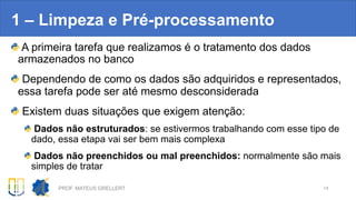 A primeira tarefa que realizamos é o tratamento dos dados
armazenados no banco
Dependendo de como os dados são adquiridos e representados,
essa tarefa pode ser até mesmo desconsiderada
Existem duas situações que exigem atenção:
Dados não estruturados: se estivermos trabalhando com esse tipo de
dado, essa etapa vai ser bem mais complexa
Dados não preenchidos ou mal preenchidos: normalmente são mais
simples de tratar
1 – Limpeza e Pré-processamento
PROF. MATEUS GRELLERT 14
 
